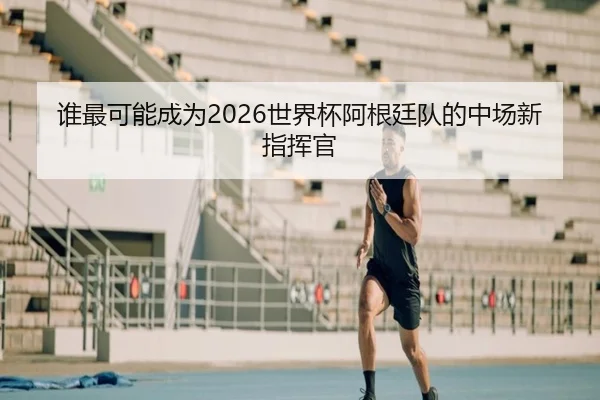 谁最可能成为2026世界杯阿根廷队的中场新指挥官